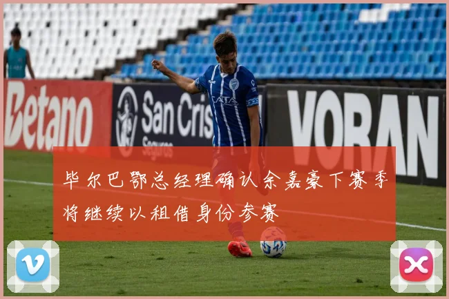 毕尔巴鄂总经理确认余嘉豪下赛季将继续以租借身份参赛