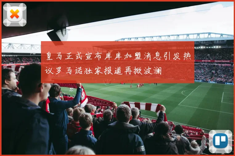 皇马正式宣布库库加盟消息引发热议罗马诺独家报道再掀波澜
