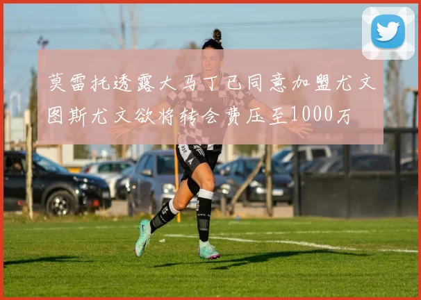 莫雷托透露大马丁已同意加盟尤文图斯尤文欲将转会费压至1000万