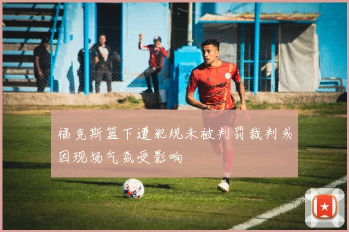 福克斯篮下遭犯规未被判罚裁判或因现场气氛受影响